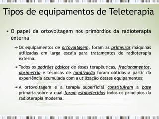 Tipos de equipamentos de Teleterapia 
O papel da ortovoltagem nos primórdios da radioterapia 
externa 
Os equipamentos de oorrttoovvoollttaaggeemm, foram as pprriimmeeiirraass máquinas 
utilizadas em larga escala para tratamentos de radioterapia 
externa. 
Todos os ppaaddrrõõeess bbáássiiccooss de doses terapêuticas, ffrraacciioonnaammeennttooss, 
ddoossiimmeettrriiaa e técnicas de llooccaalliizzaaççããoo foram obtidos a partir da 
experiência acumulada com a utilização desses equipamentos; 
A ortovoltagem e a terapia superficial ccoonnssttiittuuíírraamm a bbaassee 
primária sobre a qual ffoorraamm eessttaabbeelleecciiddooss todos os princípios da 
radioterapia moderna. 
 