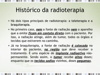 Histórico da radioterapia 
Há dois tipos principais de radioterapia: a tteelleetteerraappiiaa e a 
bbrraaqquuiitteerraappiiaa. 
No primeiro caso, nneemm a fonte de radiação nneemm o aparelho 
que a emite ffiiccaamm eemm ccoonnttaattoo ddiirreettoo com o paciente. Por 
isso, a radiação atinge, além do tumor, todos os órgãos e 
tecidos que estiverem no caminho. 
Já na braquiterapia, a fonte de radiação éé ccoollooccaaddaa no 
interior do paciente, nnaa rreeggiiããoo que deve receber o 
tratamento. É uma espécie de iimmppllaannttee rraaddiiooaattiivvoo não-permanente. 
Sendo assim, o ttuummoorr recebe aallttaass doses; 
enquanto que os tteecciiddooss ssaaddiiooss vizinhos, doses ppeeqquueennaass. 
 