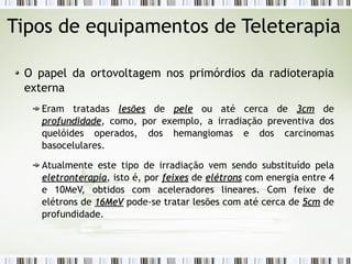 Tipos de equipamentos de Teleterapia 
O papel da ortovoltagem nos primórdios da radioterapia 
externa 
Eram tratadas lleessõõeess de ppeellee ou até cerca de 33ccmm de 
pprrooffuunnddiiddaaddee, como, por exemplo, a irradiação preventiva dos 
quelóides operados, dos hemangiomas e dos carcinomas 
basocelulares. 
Atualmente este tipo de irradiação vem sendo substituído pela 
eelleettrroonntteerraappiiaa, isto é, por ffeeiixxeess de eellééttrroonnss com energia entre 4 
e 10MeV, obtidos com aceleradores lineares. Com feixe de 
elétrons de 1166MMeeVV pode-se tratar lesões com até cerca de 55ccmm de 
profundidade. 
 