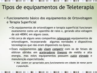 Tipos de equipamentos de Teleterapia 
Funcionamento básico dos equipamentos de Ortovoltagem 
e Terapia Superficial 
Os equipamentos de ortovoltagem e terapia superficial funcionam 
exatamente como um aparelho de raios x, gerando alta-voltagem 
de até 400KV, em alguns casos. 
Há cerca de alguns anos companhias rreellaannççaarraamm equipamentos de 
ortovoltagem, incorporando algumas novidades e dispositivos 
tecnológicos que não eram disponíveis na época. 
Esses equipamentos nnããoo vviissaamm ccoommppeettiirr com os de feixes de 
elétron obtidos em aacceelleerraaddoorreess lliinneeaarreess de média e alta 
energia, mas estes equipamentos possuem ccuussttoo eelleevvaaddoo e 
manutenção especializada; 
MMaass ppooddeemm sseerr aapprroopprriiaaddooss ppaarraa ffuunncciioonnaammeennttoo eemm cciiddaaddeess ddee mmeennoorr ppoorrttee 
ee ppooppuullaaççããoo. 
 