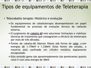 Tipos de equipamentos de Teleterapia 
Telecobalto terapia: Histórico e evolução 
Os equipamentos de cobaltoterapia desempenharam um papel 
fundamental no processo de evolução técnica da radiação 
externa. 
O surgimento do ccoobbaallttoo 6600 veio solucionar limitações e viabilizar 
técnicas de tratamento que consagraram a eficácia da teleterapia 
por mais de três décadas. 
Fontes de cobalto-60 liberam fótons sob forma de rraaiiooss g  com 
energias de 1,17MeV e 1,33MeV. Estas fontes são seladas, o 
material esta confinado em cilindro metálico duplamente 
encapsulado. 
Esta emissão gama são aproximadamente tão penetrantes quanto 
raios-X com uma energia de 3MeV. 
 