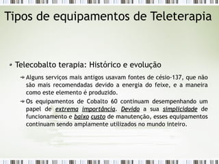 Tipos de equipamentos de Teleterapia 
Telecobalto terapia: Histórico e evolução 
Alguns serviços mais antigos usavam fontes de césio-137, que não 
são mais recomendadas devido a energia do feixe, e a maneira 
como este elemento é produzido. 
Os equipamentos de Cobalto 60 continuam desempenhando um 
papel de eexxttrreemmaa iimmppoorrttâânncciiaa. DDeevviiddoo a sua ssiimmpplliicciiddaaddee de 
funcionamento e bbaaiixxoo ccuussttoo de manutenção, esses equipamentos 
continuam sendo amplamente utilizados no mundo inteiro. 
 