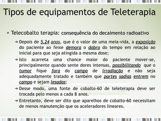 Tipos de equipamentos de Teleterapia 
Telecobalto terapia: ccoonnsseeqquuêênncciiaa ddoo ddeeccaaiimmeennttoo rraaddiiooaattiivvoo 
Depois de 55,,2244 anos, que é o valor de uma meia-vida, a eexxppoossiiççããoo 
do paciente ao feixe ddeemmoorraa o ddoobbrroo do tempo em relação ao 
inicial para que seja atingida a mesma dose; 
Isto acarreta uma chance maior do paciente mover-se, 
principalmente quando sente dores intensas, ppoossssiibbiilliittaannddoo que o 
ttuummoorr fique ffoorraa do ccaammppoo de iirrrraaddiiaaççããoo e não seja 
adequadamente tratado e também que ppaarrtteess ssaaddiiaass eennttrreemm no 
ccaammppoo e sejam lleessaaddaass; 
Desse modo, uma fonte de cobalto-60 de teleterapia deve ser 
trocada pelo menos a cada 8 anos. 
Entretanto, deve ser dito que aparelhos de cobalto-60 necessitam 
de menos manutenção que os aceleradores lineares. 
 