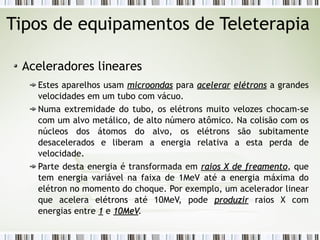 Tipos de equipamentos de Teleterapia 
Aceleradores lineares 
Estes aparelhos usam mmiiccrroooonnddaass para aacceelleerraarr eellééttrroonnss a grandes 
velocidades em um tubo com vácuo. 
Numa extremidade do tubo, os elétrons muito velozes chocam-se 
com um alvo metálico, de alto número atômico. Na colisão com os 
núcleos dos átomos do alvo, os elétrons são subitamente 
desacelerados e liberam a energia relativa a esta perda de 
velocidade. 
Parte desta energia é transformada em rraaiiooss XX ddee ffrreeaammeennttoo, que 
tem energia variável na faixa de 1MeV até a energia máxima do 
elétron no momento do choque. Por exemplo, um acelerador linear 
que acelera elétrons até 10MeV, pode pprroodduuzziirr raios X com 
energias entre 11 e 1100MMeeVV. 
 