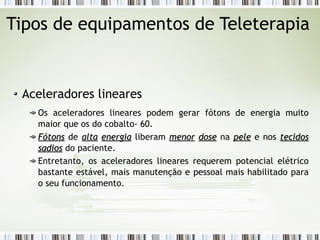 Tipos de equipamentos de Teleterapia 
Aceleradores lineares 
Os aceleradores lineares podem gerar fótons de energia muito 
maior que os do cobalto- 60. 
FFóóttoonnss de aallttaa eenneerrggiiaa liberam mmeennoorr ddoossee na ppeellee e nos tteecciiddooss 
ssaaddiiooss do paciente. 
Entretanto, os aceleradores lineares requerem potencial elétrico 
bastante estável, mais manutenção e pessoal mais habilitado para 
o seu funcionamento. 
 