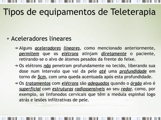 Tipos de equipamentos de Teleterapia 
Aceleradores lineares 
Alguns aacceelleerraaddoorreess lliinneeaarreess, como mencionado anteriormente, 
ppeerrmmiitteemm que os eellééttrroonnss atinjam ddiirreettaammeennttee o paciente, 
retirando-se o alvo de átomos pesados da frente do feixe. 
Os elétrons nnããoo penetram profundamente no tecido, liberando sua 
dose num intervalo que vai da pele aattéé uma pprrooffuunnddiiddaaddee em 
torno de 55ccmm, com uma queda acentuada após esta profundidade. 
Os ttrraattaammeennttooss com eellééttrroonnss são aaddeeqquuaaddooss quando o óórrggããoo alvo é 
ssuuppeerrffiicciiaall com eessttrruuttuurraass rraaddiioosssseennssíívveeiiss ao seu rreeddoorr, como, por 
exemplo, os linfonodos cervicais que têm a medula espinhal logo 
atrás e lesões infiltrativas de pele. 
 
