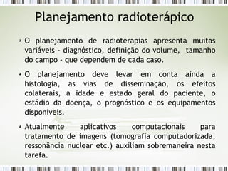 Planejamento radioterápico 
O planejamento de radioterapias apresenta muitas 
variáveis - diagnóstico, definição do volume, tamanho 
do campo - que dependem de cada caso. 
O planejamento deve levar em conta ainda a 
histologia, as vias de disseminação, os efeitos 
colaterais, a idade e estado geral do paciente, o 
estádio da doença, o prognóstico e os equipamentos 
disponíveis. 
Atualmente aplicativos computacionais para 
tratamento de imagens (tomografia computadorizada, 
ressonância nuclear etc.) auxiliam sobremaneira nesta 
tarefa. 
 