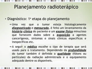 Planejamento radioterápico 
Diagnóstico: 1a etapa do planejamento 
Uma vez que o tumor esteja histologicamente 
ddiiaaggnnoossttiiccaaddoo e mmeennssuurraaddoo, é feito um levantamento da 
hhiissttóórriiaa ccllíínniiccaa do paciente e um eexxaammee ffííssiiccoo minucioso 
que fornecem dados sobre a eexxppoossiiççããoo a agentes 
cancerígenos, sintomas e sinais clínicos específicos e 
inespecíficos etc. 
A seguir o mmééddiiccoo escolhe o tipo de terapia que será 
usado para o tratamento. Dependendo da pprrooffuunnddiiddaaddee 
do tumor também é definida a qquuaalliiddaaddee (fótons ou 
partículas) da radiação administrada e o equipamento 
adequado dentre os disponíveis. 
 