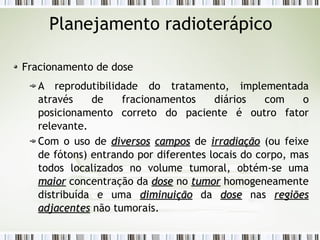 Planejamento radioterápico 
Fracionamento de dose 
A reprodutibilidade do tratamento, implementada 
através de fracionamentos diários com o 
posicionamento correto do paciente é outro fator 
relevante. 
Com o uso de ddiivveerrssooss ccaammppooss de iirrrraaddiiaaççããoo (ou feixe 
de fótons) entrando por diferentes locais do corpo, mas 
todos localizados no volume tumoral, obtém-se uma 
mmaaiioorr concentração da ddoossee no ttuummoorr homogeneamente 
distribuída e uma ddiimmiinnuuiiççããoo da ddoossee nas rreeggiiõõeess 
aaddjjaacceenntteess não tumorais. 
 