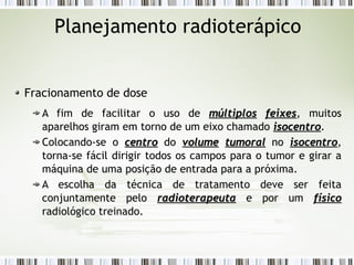 Planejamento radioterápico 
Fracionamento de dose 
A fim de facilitar o uso de mmúúllttiippllooss ffeeiixxeess, muitos 
aparelhos giram em torno de um eixo chamado iissoocceennttrroo. 
Colocando-se o cceennttrroo do vvoolluummee ttuummoorraall no iissoocceennttrroo, 
torna-se fácil dirigir todos os campos para o tumor e girar a 
máquina de uma posição de entrada para a próxima. 
A escolha da técnica de tratamento deve ser feita 
conjuntamente pelo rraaddiiootteerraappeeuuttaa e por um ffííssiiccoo 
radiológico treinado. 
 