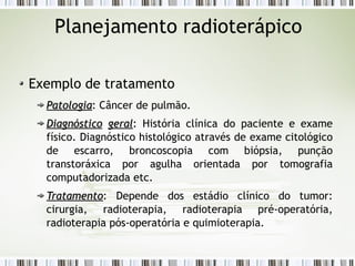 Planejamento radioterápico 
Exemplo de tratamento 
PPaattoollooggiiaa: Câncer de pulmão. 
DDiiaaggnnóóssttiiccoo ggeerraall: História clínica do paciente e exame 
físico. Diagnóstico histológico através de exame citológico 
de escarro, broncoscopia com biópsia, punção 
transtoráxica por agulha orientada por tomografia 
computadorizada etc. 
TTrraattaammeennttoo: Depende dos estádio clínico do tumor: 
cirurgia, radioterapia, radioterapia pré-operatória, 
radioterapia pós-operatória e quimioterapia. 
 