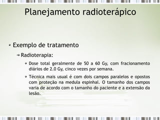Planejamento radioterápico 
Exemplo de tratamento 
Radioterapia: 
Dose total geralmente de 50 a 60 Gy, com fracionamento 
diários de 2.0 Gy, cinco vezes por semana. 
Técnica mais usual é com dois campos paralelos e opostos 
com proteção na medula espinhal. O tamanho dos campos 
varia de acordo com o tamanho do paciente e a extensão da 
lesão. 
 