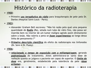 Histórico da radioterapia 
1900: 
Primeiro uso terapêutico ddoo rrááddiioo para braquiterapia de pele pelo Dr. 
Danlos (Hospital Saint-Louis - Paris); 
1903: 
Alexander Graham Bell escreveu: “Não há razão pela qual uma pequena 
quantidade de RRaaddiioo (Ra), selada num tubo de vidro fino, não possa ser 
inserida bem no interior de um tumor maligno agindo assim diretamente 
sobre a lesão. Não valeria a pena se ffaazzeerr eexxppeerriimmeennttooss ao longo dessa 
linha de pensamento ?” 
PPrriimmeeiirraa ddeessccrriiççããoo cciieennttííffiiccaa do efeito da radioterapia nos linfonodos 
(Dr. Senn e Dr. Pusey) 
1906: 
rreellaacciioonnaaddoo oo tteemmppoo ddee eexxppoossiiççããoo ccoomm aa mmiilliiaammppeerraaggeemm, gerando 
ppaaddrroonniizzaaççããoo do tratamento. Antes administrava-se tanta dose de 
radiação quanto se julgava o paciente ser capaz de suportar. O lliimmiittee ddaa 
ddoossee era, geralmente, estabelecido pela tolerância da pele (ddoossee 
eerriitteemmaa). 
 