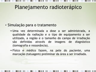 Planejamento radioterápico 
Simulação para o tratamento 
Uma vez determinada a dose a ser administrada, a 
qualidade da radiação e o tipo de equipamento a ser 
utilizado, a região e o tamanho do campo de irradiação 
são definidas através de imagens de diagnóstico 
(tomografia e ressonância). 
Físico e médico fazem, na pele do paciente, uma 
marcação (tatuagem) preliminar da área a ser irradiada. 
 