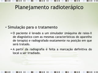 Planejamento radioterápico 
Simulação para o tratamento 
O paciente é levado a um simulador (máquina de raios-X 
de diagnóstico com as mesmas características do aparelho 
de terapia) e radiografado exatamente na posição em que 
será tratado. 
A partir da radiografia é feita a marcação definitiva do 
local a ser irradiado. 
 