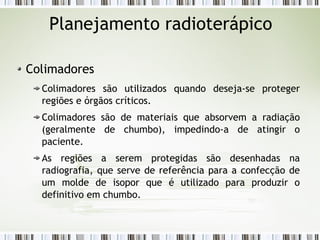 Planejamento radioterápico 
Colimadores 
Colimadores são utilizados quando deseja-se proteger 
regiões e órgãos críticos. 
Colimadores são de materiais que absorvem a radiação 
(geralmente de chumbo), impedindo-a de atingir o 
paciente. 
As regiões a serem protegidas são desenhadas na 
radiografia, que serve de referência para a confecção de 
um molde de isopor que é utilizado para produzir o 
definitivo em chumbo. 
 