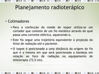 Planejamento radioterápico 
Colimadores 
Para a confecção do molde de isopor utiliza-se um 
cortador que consiste de um fio metálico através do qual 
passa uma corrente elétrica, aquecendo-o. 
Este fio segue uma trajetória equivalente à projeção do 
feixe de radiação até o paciente. 
O isopor é posicionado a uma distância da origem do fio 
que é a mesma em que será posicionada a bandeja em 
relação ao foco de radiação no equipamento de 
teleterapia (73,5 cm). 
 