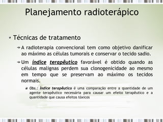 Planejamento radioterápico 
Técnicas de tratamento 
A radioterapia convencional tem como objetivo danificar 
ao máximo as células tumorais e conservar o tecido sadio. 
Um íínnddiiccee tteerraappêêuuttiiccoo favorável é obtido quando as 
células malignas perdem sua clonogenicidade ao mesmo 
em tempo que se preservam ao máximo os tecidos 
normais. 
OObbss..:: ÍÍnnddiiccee tteerraappêêuuttiiccoo é uma comparação entre a quantidade de um 
agente terapêutico necessária para causar um efeito terapêutico e a 
quantidade que causa efeitos tóxicos 
 