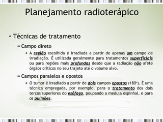 Planejamento radioterápico 
Técnicas de tratamento 
Campo direto 
A rreeggiiããoo escolhida é irradiada a partir de apenas uumm campo de 
irradiação. É utilizada geralmente para tratamentos ssuuppeerrffiicciiaaiiss 
ou para regiões mais pprrooffuunnddaass desde que a radiação nnããoo afete 
órgãos críticos no seu trajeto até o volume alvo. 
Campos paralelos e opostos 
O tumor é irradiado a partir de ddooiiss campos ooppoossttooss (180o). É uma 
técnica empregada, por exemplo, para o ttrraattaammeennttoo dos dois 
terços superiores do eessôôffaaggoo, poupando a medula espinhal, e para 
os ppuullmmõõeess. 
 
