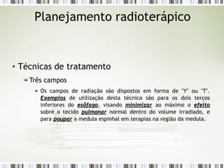 Planejamento radioterápico 
Técnicas de tratamento 
Três campos 
Os campos de radiação são dispostos em forma de "Y" ou "T". 
EExxeemmppllooss de utilização desta técnica são para os dois terços 
inferiores do eessôôffaaggoo, visando mmiinniimmiizzaarr ao máximo o eeffeeiittoo 
sobre o tecido ppuullmmoonnaarr normal dentro do volume irradiado, e 
para ppoouuppaarr a medula espinhal em terapias na região da medula. 
 