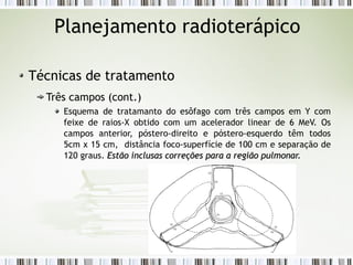 Planejamento radioterápico 
Técnicas de tratamento 
Três campos (cont.) 
Esquema de tratamanto do esôfago com três campos em Y com 
feixe de raios-X obtido com um acelerador linear de 6 MeV. Os 
campos anterior, póstero-direito e póstero-esquerdo têm todos 
5cm x 15 cm, distância foco-superfície de 100 cm e separação de 
120 graus. Estão inclusas correções para aa rreeggiiããoo ppuullmmoonnaarr.. 
 