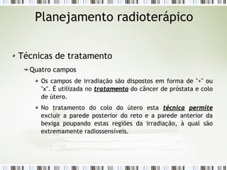 Planejamento radioterápico 
Técnicas de tratamento 
Quatro campos 
Os campos de irradiação são dispostos em forma de "+" ou 
"x". É utilizada no ttrraattaammeennttoo do câncer de próstata e colo 
de útero. 
No tratamento do colo do útero esta ttééccnniiccaa ppeerrmmiittee 
excluir a parede posterior do reto e a parede anterior da 
bexiga poupando estas regiões da irradiação, à qual são 
extremamente radiossensíveis. 
 