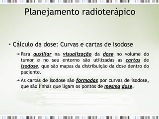 Planejamento radioterápico 
Cálculo da dose: Curvas e cartas de Isodose 
Para aauuxxiilliiaarr na vviissuuaalliizzaaççããoo da ddoossee no volume do 
tumor e no seu entorno são utilizadas as ccaarrttaass de 
iissooddoossee, que são mapas da distribuição da dose dentro do 
paciente. 
As cartas de isodose são ffoorrmmaaddaass por curvas de isodose, 
que são linhas que ligam os pontos de mmeessmmaa ddoossee. 
 