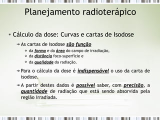 Planejamento radioterápico 
Cálculo da dose: Curvas e cartas de Isodose 
As cartas de isodose ssããoo ffuunnççããoo 
da ffoorrmmaa e da áárreeaa do campo de irradiação, 
da ddiissttâânncciiaa foco-superfície e 
da qquuaalliiddaaddee da radiação. 
Para o cálculo da dose é iinnddiissppeennssáávveell o uso da carta de 
isodose. 
A partir destes dados é ppoossssíívveell saber, com pprreecciissããoo, a 
qquuaannttiiddaaddee de radiação que está sendo absorvida pela 
região irradiada. 
 