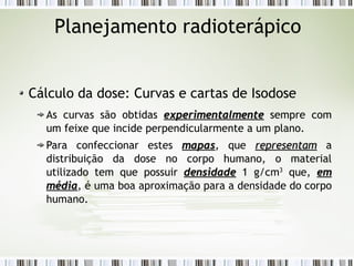 Planejamento radioterápico 
Cálculo da dose: Curvas e cartas de Isodose 
As curvas são obtidas eexxppeerriimmeennttaallmmeennttee sempre com 
um feixe que incide perpendicularmente a um plano. 
Para confeccionar estes mmaappaass, que rreepprreesseennttaamm a 
distribuição da dose no corpo humano, o material 
utilizado tem que possuir ddeennssiiddaaddee 1 g/cm3 que, eemm 
mmééddiiaa, é uma boa aproximação para a densidade do corpo 
humano. 
 
