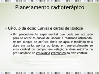 Planejamento radioterápico 
Cálculo da dose: Curvas e cartas de Isodose 
Um procedimento experimental que pode ser utilizado 
para se obter as curvas de isodose é realizado utilizando-se 
um tanque de acrílico cheio de água e medindo-se a 
dose em vários pontos ao longo e transversalmente ao 
eixo central do campo, em relação à dose máxima na 
profundidade de eeqquuiillííbbrriioo eelleettrrôônniiccoo no eixo central. 
 