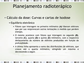 Planejamento radioterápico 
Cálculo da dose: Curvas e cartas de Isodose 
Equilíbrio eletrônico 
Fótons que interagem no primeiro milímetro ((AA)) liberam elétrons 
que por sua vezprovocam outras ionizações à medida que perdem 
energia. 
O mesmo acontece com fótons que interagem no segundo ((BB)), 
terceiro ((CC)), quarto ((DD)) e quinto ((EE)) milímetro, com o respectivo 
deslocamento do número de elétrons produzidos em função da 
profundidade. 
A última linha apresenta a soma das distribuições de elétrons, que 
cresce até o quarto milímetro, atingindo um máximo e 
decrescendo a seguir. 
 