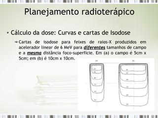 Planejamento radioterápico 
Cálculo da dose: Curvas e cartas de Isodose 
Cartas de isodose para feixes de raios-X produzidos em 
acelerador linear de 6 MeV para ddiiffeerreenntteess tamanhos de campo 
e a mmeessmmaa distância foco-superfície. Em (a) o campo é 5cm x 
5cm; em (b) é 10cm x 10cm. 
 