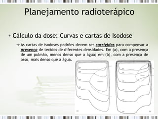 Planejamento radioterápico 
Cálculo da dose: Curvas e cartas de Isodose 
As cartas de isodoses padrões devem ser ccoorrrriiggiiddaass para compensar a 
pprreesseennççaa de tecidos de diferentes densidades. Em (a), com a presença 
de um pulmão, menos denso que a água; em (b), com a presença de 
osso, mais denso que a água. 
 