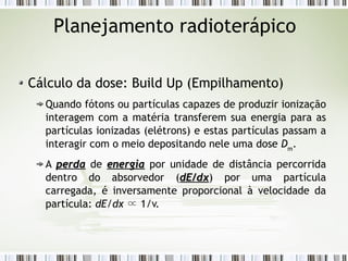 Planejamento radioterápico 
Cálculo da dose: Build Up (Empilhamento) 
Quando fótons ou partículas capazes de produzir ionização 
interagem com a matéria transferem sua energia para as 
partículas ionizadas (elétrons) e estas partículas passam a 
interagir com o meio depositando nele uma dose Dm. 
A ppeerrddaa de eenneerrggiiaa por unidade de distância percorrida 
dentro do absorvedor (ddEE//ddxx) por uma partícula 
carregada, é inversamente proporcional à velocidade da 
partícula: dE/dx ∝ 1/v. 
 