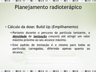 Planejamento radioterápico 
Cálculo da dose: Build Up (Empilhamento) 
Portanto durante o percurso da partícula ionizante, a 
ddeennssiiddaaddee de iioonniizzaaççããoo crescerá até atingir um valor 
máximo próximo ao seu alcance máximo. 
Este padrão de ionização é o mesmo para todas as 
partículas carregadas, diferindo apenas quanto ao 
alcance. 
 