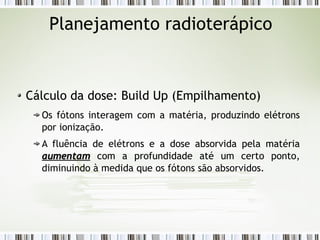 Planejamento radioterápico 
Cálculo da dose: Build Up (Empilhamento) 
Os fótons interagem com a matéria, produzindo elétrons 
por ionização. 
A fluência de elétrons e a dose absorvida pela matéria 
aauummeennttaamm com a profundidade até um certo ponto, 
diminuindo à medida que os fótons são absorvidos. 
 