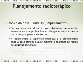 Planejamento radioterápico 
Cálculo da dose: Build Up (Empilhamento) 
Em consequência disto a dose absorvida inicialmente 
aumenta com a profundidade, atingindo um máximo a 
partir do qual passa a decrescer. 
A região entre a superfície irradiada e a profundidade 
onde a dose atingiu o valor máximo é chamada de região 
de bbuuiilldd-uupp (acúmulo). 
 