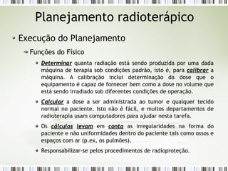 Planejamento radioterápico 
Execução do Planejamento 
Funções do Físico 
DDeetteerrmmiinnaarr quanta radiação está sendo produzida por uma dada 
máquina de terapia sob condições padrão, isto é, para ccaalliibbrraarr a 
máquina. A calibração inclui determinação da dose que o 
equipamento é capaz de fornecer bem como a dose no volume que 
está sendo irradiado sob diferentes condições de operação. 
CCaallccuullaarr a dose a ser administrada ao tumor e qualquer tecido 
normal no paciente. Isto não é fácil, e muitos departamentos de 
radioterapia usam computadores para ajudar nesta tarefa. 
Os ccáállccuullooss lleevvaamm em ccoonnttaa as irregularidades na forma do 
paciente e não uniformidades dentro do paciente tais como ossos e 
espaços com ar (p.ex, os pulmões). 
Responsabilizar-se pelos procedimentos de radioproteção. 
 