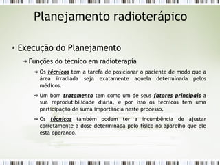 Planejamento radioterápico 
Execução do Planejamento 
Funções do técnico em radioterapia 
Os ttééccnniiccooss tem a tarefa de posicionar o paciente de modo que a 
área irradiada seja exatamente aquela determinada pelos 
médicos. 
Um bom ttrraattaammeennttoo tem como um de seus ffaattoorreess pprriinncciippaaiiss a 
sua reprodutibilidade diária, e por isso os técnicos tem uma 
participação de suma importância neste processo. 
Os ttééccnniiccooss também podem ter a incumbência de ajustar 
corretamente a dose determinada pelo físico no aparelho que ele 
esta operando. 
 