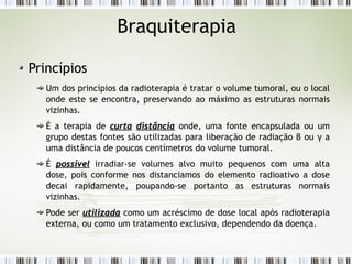 Braquiterapia 
Princípios 
Um dos princípios da radioterapia é tratar o volume tumoral, ou o local 
onde este se encontra, preservando ao máximo as estruturas normais 
vizinhas. 
É a terapia de ccuurrttaa ddiissttâânncciiaa onde, uma fonte encapsulada ou um 
grupo destas fontes são utilizadas para liberação de radiação β ou γ a 
uma distância de poucos centímetros do volume tumoral. 
É ppoossssíívveell irradiar-se volumes alvo muito pequenos com uma alta 
dose, pois conforme nos distanciamos do elemento radioativo a dose 
decai rapidamente, poupando-se portanto as estruturas normais 
vizinhas. 
Pode ser uuttiilliizzaaddaa como um acréscimo de dose local após radioterapia 
externa, ou como um tratamento exclusivo, dependendo da doença. 
 