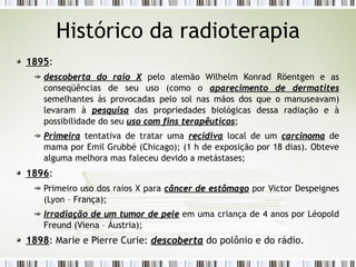 Histórico da radioterapia 
1895: 
descoberta ddoo rraaiioo XX pelo alemão Wilhelm Konrad Röentgen e as 
conseqüências de seu uso (como o aappaarreecciimmeennttoo ddee ddeerrmmaattiitteess 
semelhantes às provocadas pelo sol nas mãos dos que o manuseavam) 
levaram à ppeessqquuiissaa das propriedades biológicas dessa radiação e à 
possibilidade do seu uussoo ccoomm ffiinnss tteerraappêêuuttiiccooss; 
PPrriimmeeiirraa tentativa de tratar uma rreecciiddiivvaa local de um ccaarrcciinnoommaa de 
mama por Emil Grubbé (Chicago); (1 h de exposição por 18 dias). Obteve 
alguma melhora mas faleceu devido a metástases; 
1896: 
Primeiro uso dos raios X para ccâânncceerr ddee eessttôômmaaggoo por Victor Despeignes 
(Lyon – França); 
IIrrrraaddiiaaççããoo ddee uumm ttuummoorr ddee ppeellee em uma criança de 4 anos por Léopold 
Freund (Viena – Áustria); 
1898: Marie e Pierre Curie: ddeessccoobbeerrttaa do polônio e do rádio. 
 
