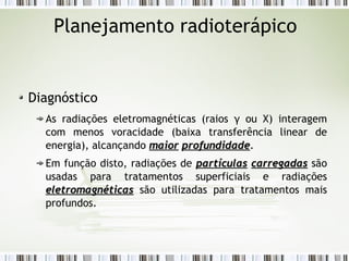 Planejamento radioterápico 
Diagnóstico 
As radiações eletromagnéticas (raios γ ou X) interagem 
com menos voracidade (baixa transferência linear de 
energia), alcançando mmaaiioorr pprrooffuunnddiiddaaddee. 
Em função disto, radiações de ppaarrttííccuullaass ccaarrrreeggaaddaass são 
usadas para tratamentos superficiais e radiações 
eelleettrroommaaggnnééttiiccaass são utilizadas para tratamentos mais 
profundos. 
 