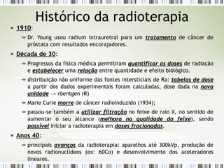 Histórico da radioterapia 
1910: 
Dr. Young usou radium intrauretral para um ttrraattaammeennttoo de câncer de 
próstata com resultados encorajadores. 
Década de 30: 
Progressos da física médica permitiram qquuaannttiiffiiccaarr aass ddoosseess de radiação 
e eessttaabbeelleecceerr uma rreellaaççããoo entre quantidade e efeito biológico. 
distribuição não uniforme das fontes intersticiais de Ra: ttaabbeellaass ddee ddoossee 
a partir dos dados experimentais foram calculadas, dose dada na nnoovvaa 
uunniiddaaddee → röentgen (R) 
Marie Curie mmoorrrree de câncer radioinduzido (1934); 
passou-se também a uuttiilliizzaarr ffiillttrraaççããoo no feixe de raio X, no sentido de 
aumentar o seu alcance (mmeellhhoorraa nnaa qquuaalliiddaaddee ddoo ffeeiixxee), sendo 
ppoossssíívveell iniciar a radioterapia em ddoosseess ffrraacciioonnaaddaass. 
Anos 40: 
principais aavvaannççooss da radioterapia: aparelhos até 300kVp, produção de 
novos radionuclídeos (ex: 60Co) e desenvolvimento dos aceleradores 
lineares. 
 