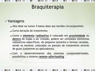 Braquiterapia
Vantagens
Alta dose ao tumor X baixa dose aos tecidos circunjacentes;
Curta duração do tratamento;
Como o elemento radioativo é colocado em proximidade ou
dentro do órgão a ser tratado, podem ser utilizados elementos
radioativos específicos, de pequeno tamanho e formas variadas,
sendo os mesmos colocados na posição de tratamento através
de guias (cateteres ou aplicadores).
Com o desenvolvimento dos sistemas computadorizados,
possibilitou o sistema remote afterloading .
 