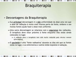 Braquiterapia
Desvantagens da Braquiterapia
Sua principal desvantagem é a não uniformidade da dose uma vez que
a dose de radiação é muito mais intensa perto da fonte, embora o uso
muitas fontes ajuda fazer a dose mais uniforme;
Uma outra desvantagem se relaciona com a segurança das radiações.
O terapêuta deve estar próximo à fonte enquanto elas estão sendo
colocadas no lugar.
A radiação para o terapêuta tem sido muito reduzida pela técnica remote
afterloading.
O paciente é uma "fonte radioativa" durante os dias em que as fontes
estão no lugar, e as enfermeiras e outros estão expostos à radiação.
 