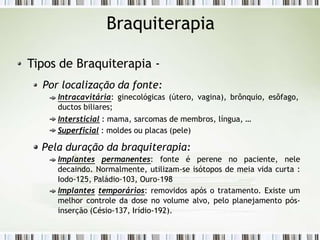 Braquiterapia
Tipos de Braquiterapia -
Por localização da fonte:
Intracavitária: ginecológicas (útero, vagina), brônquio, esôfago,
ductos biliares;
Intersticial : mama, sarcomas de membros, língua, …
Superficial : moldes ou placas (pele)
Pela duração da braquiterapia:
Implantes permanentes: fonte é perene no paciente, nele
decaindo. Normalmente, utilizam-se isótopos de meia vida curta :
Iodo-125, Paládio-103, Ouro-198
Implantes temporários: removidos após o tratamento. Existe um
melhor controle da dose no volume alvo, pelo planejamento pós-
inserção (Césio-137, Irídio-192).
 