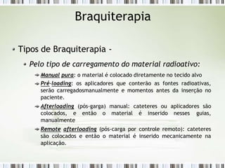 Braquiterapia
Tipos de Braquiterapia -
Pelo tipo de carregamento do material radioativo:
Manual pura: o material é colocado diretamente no tecido alvo
Pré-loading: os aplicadores que conterão as fontes radioativas,
serão carregadosmanualmente e momentos antes da inserção no
paciente.
Afterloading (pós-garga) manual: cateteres ou aplicadores são
colocados, e então o material é inserido nesses guias,
manualmente
Remote afterloading (pós-carga por controle remoto): cateteres
são colocados e então o material é inserido mecanicamente na
aplicação.
 