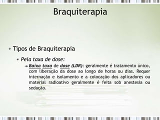 Braquiterapia
Tipos de Braquiterapia
Pela taxa de dose:
Baixa taxa de dose (LDR): geralmente é tratamento único,
com liberação da dose ao longo de horas ou dias. Requer
internação e isolamento e a colocação dos aplicadores ou
material radioativo geralmente é feita sob anestesia ou
sedação.
 