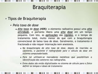 Braquiterapia
Tipos de Braquiterapia
Pela taxa de dose
Alta taxa de dose (HDR): o elemento radioativo possui uma alta
atividade, e portanto libera uma alta dose em um tempo
pequeno. Com isto, as aplicações são rápidas, e o tempo de
tratamento total, muito menor do que com a braquiterapia
convencional de baixa taxa de dose. Geralmente, o tratamento é
fracionado e não requer internação nem anestesia.
Na braquiterapia de alta taxa de dose, depois de inseridos os
cateteres, o paciente é radiografado para o cálculo da dose em
sistema computadorizado.
Para tal utilizam-se marcadores metálicos que possibilitam a
identificação dos cateteres nas radiografias.
Estes dados são então digitalizados no sistema de cálculo para o físico
definir os tempos e doses de tratamento
 