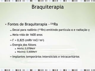 Braquiterapia
Fontes de Braquiterapia - 226Ra
Decai para radônio (222
Rn) emitindo partícula α e radiação γ
Meia-vida de 1600 anos
Г = 0,825 (mRh-1
mCi-1
m2
)
Energia dos fótons
Média: 0,078MeV
Máxima: 0,600MeV
Implantes temporários intersticiais e intracavitários
 